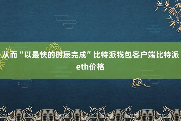 从而“以最快的时辰完成”比特派钱包客户端比特派eth价格