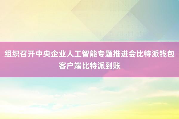 组织召开中央企业人工智能专题推进会比特派钱包客户端比特派到账