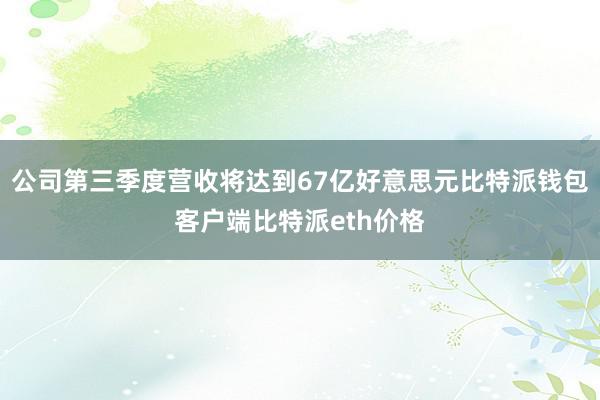 公司第三季度营收将达到67亿好意思元比特派钱包客户端比特派eth价格