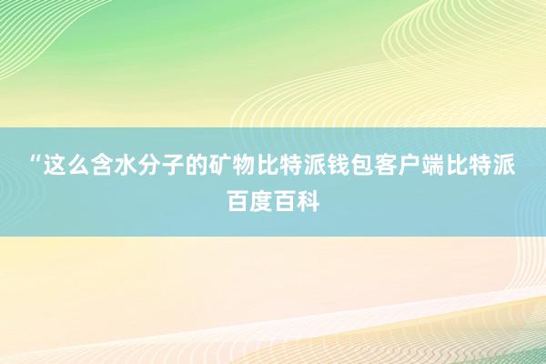 “这么含水分子的矿物比特派钱包客户端比特派 百度百科