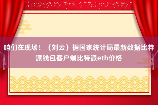 咱们在现场！（刘云）据国家统计局最新数据比特派钱包客户端比特派eth价格