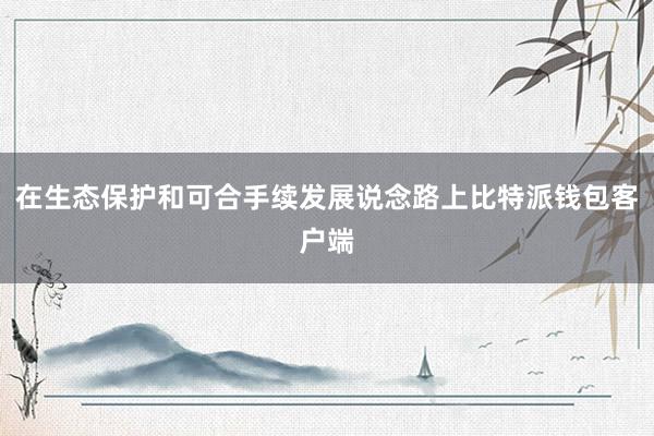 在生态保护和可合手续发展说念路上比特派钱包客户端