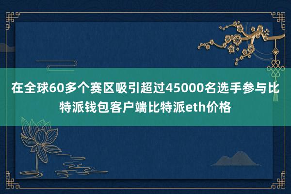 在全球60多个赛区吸引超过45000名选手参与比特派钱包客户端比特派eth价格