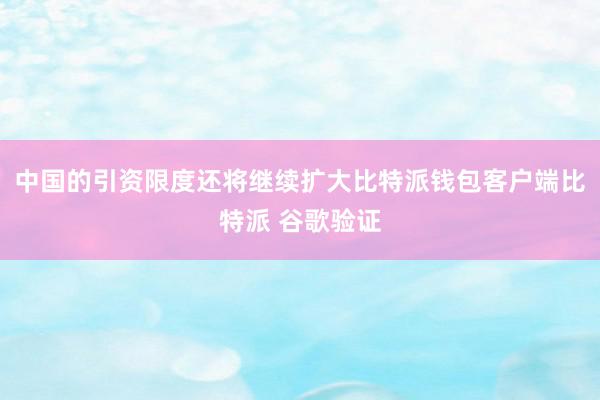 中国的引资限度还将继续扩大比特派钱包客户端比特派 谷歌验证