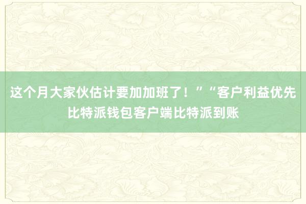 这个月大家伙估计要加加班了！”“客户利益优先比特派钱包客户端比特派到账