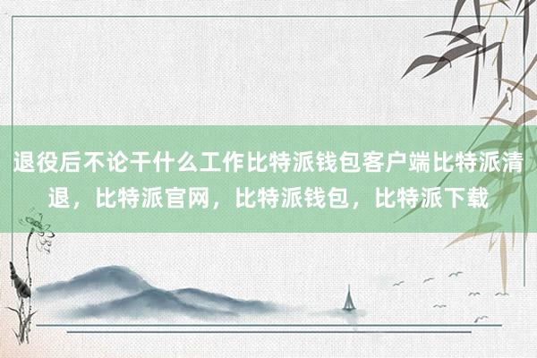 退役后不论干什么工作比特派钱包客户端比特派清退，比特派官网，比特派钱包，比特派下载