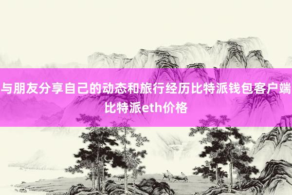 与朋友分享自己的动态和旅行经历比特派钱包客户端比特派eth价格