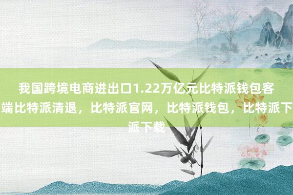 我国跨境电商进出口1.22万亿元比特派钱包客户端比特派清退，比特派官网，比特派钱包，比特派下载