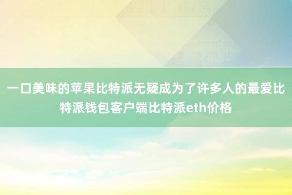 一口美味的苹果比特派无疑成为了许多人的最爱比特派钱包客户端比特派eth价格