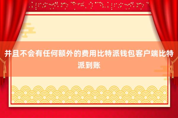 并且不会有任何额外的费用比特派钱包客户端比特派到账