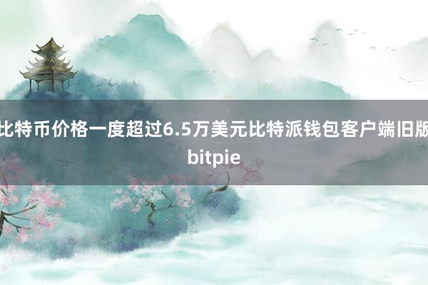 比特币价格一度超过6.5万美元比特派钱包客户端旧版bitpie