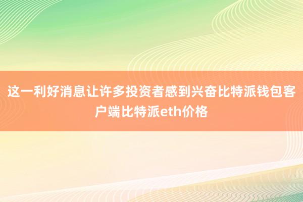 这一利好消息让许多投资者感到兴奋比特派钱包客户端比特派eth价格