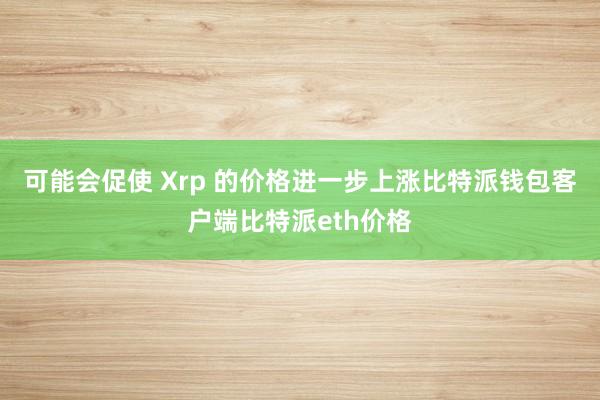 可能会促使 Xrp 的价格进一步上涨比特派钱包客户端比特派eth价格