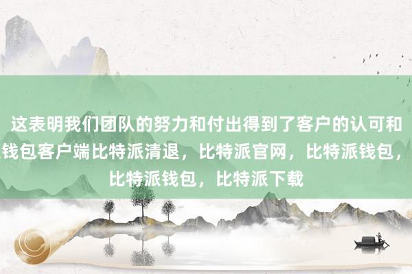 这表明我们团队的努力和付出得到了客户的认可和肯定比特派钱包客户端比特派清退，比特派官网，比特派钱包，比特派下载