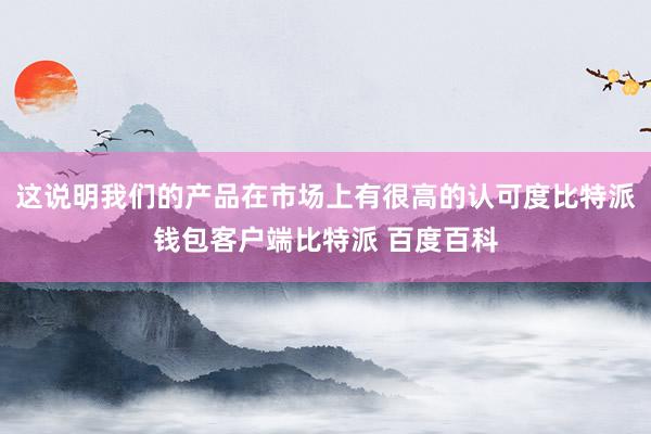 这说明我们的产品在市场上有很高的认可度比特派钱包客户端比特派 百度百科