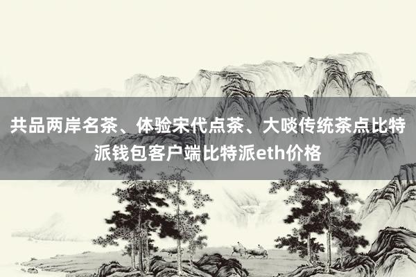 共品两岸名茶、体验宋代点茶、大啖传统茶点比特派钱包客户端比特派eth价格